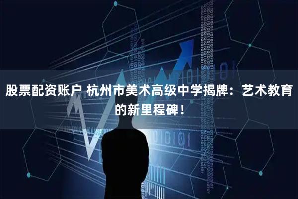 股票配资账户 杭州市美术高级中学揭牌：艺术教育的新里程碑！
