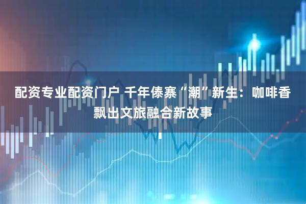 配资专业配资门户 千年傣寨“潮”新生：咖啡香飘出文旅融合新故事