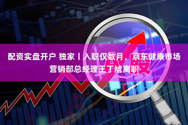 配资实盘开户 独家丨入职仅数月，京东健康市场营销部总经理王丁虓离职