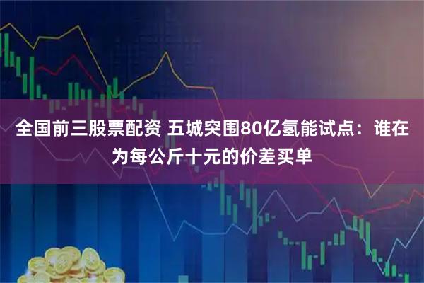 全国前三股票配资 五城突围80亿氢能试点：谁在为每公斤十元的价差买单