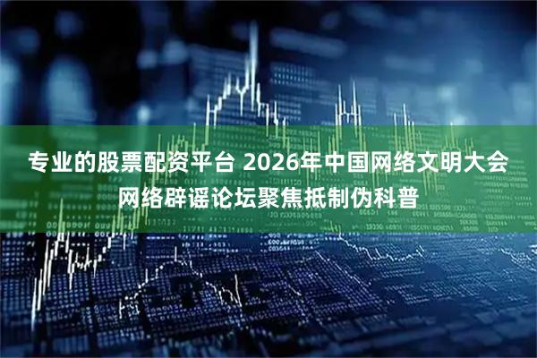 专业的股票配资平台 2026年中国网络文明大会网络辟谣论坛聚焦抵制伪科普