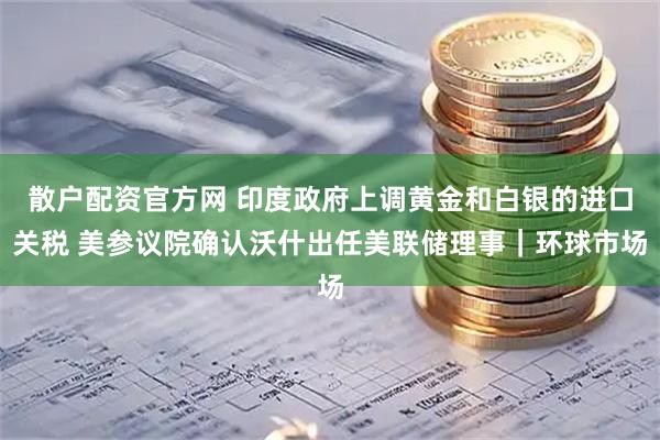 散户配资官方网 印度政府上调黄金和白银的进口关税 美参议院确认沃什出任美联储理事｜环球市场
