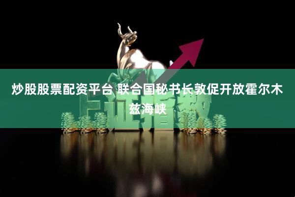 炒股股票配资平台 联合国秘书长敦促开放霍尔木兹海峡